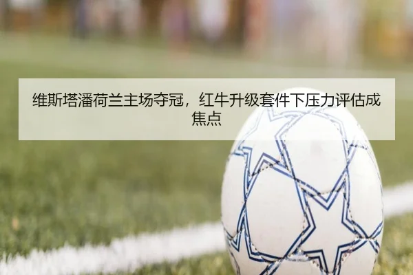 维斯塔潘荷兰主场夺冠，红牛升级套件下压力评估成焦点