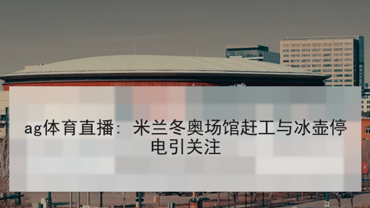 ag体育直播: 米兰冬奥场馆赶工与冰壶停电引关注