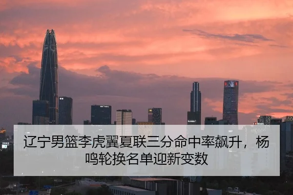 辽宁男篮李虎翼夏联三分命中率飙升，杨鸣轮换名单迎新变数